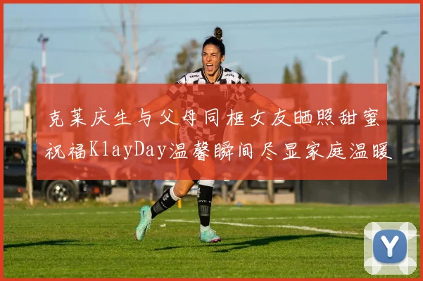克莱庆生与父母同框女友晒照甜蜜祝福KlayDay温馨瞬间尽显家庭温暖