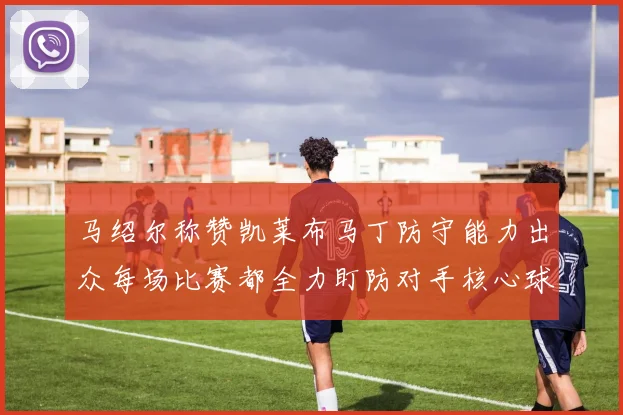 马绍尔称赞凯莱布马丁防守能力出众每场比赛都全力盯防对手核心球员