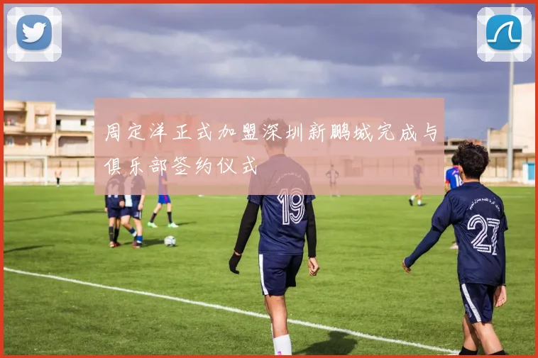周定洋正式加盟深圳新鹏城完成与俱乐部签约仪式