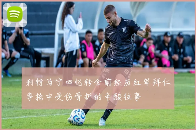 利特马宁回忆转会前经历红军拜仁争抢中受伤骨折的辛酸往事