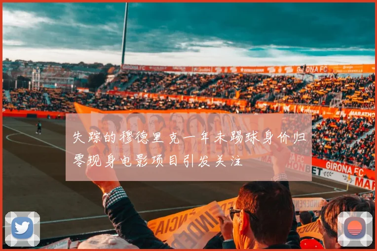 失踪的穆德里克一年未踢球身价归零现身电影项目引发关注