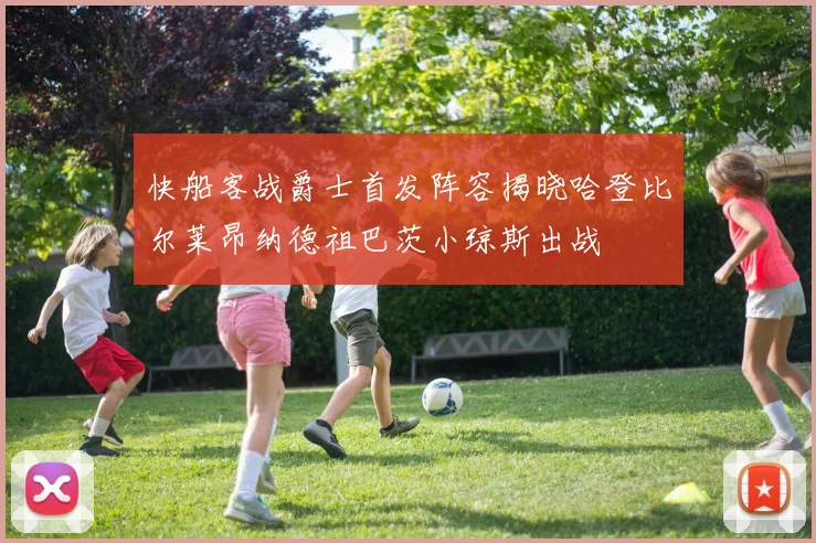 快船客战爵士首发阵容揭晓哈登比尔莱昂纳德祖巴茨小琼斯出战
