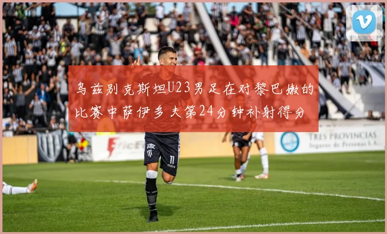 乌兹别克斯坦U23男足在对黎巴嫩的比赛中萨伊多夫第24分钟补射得分领先1-0