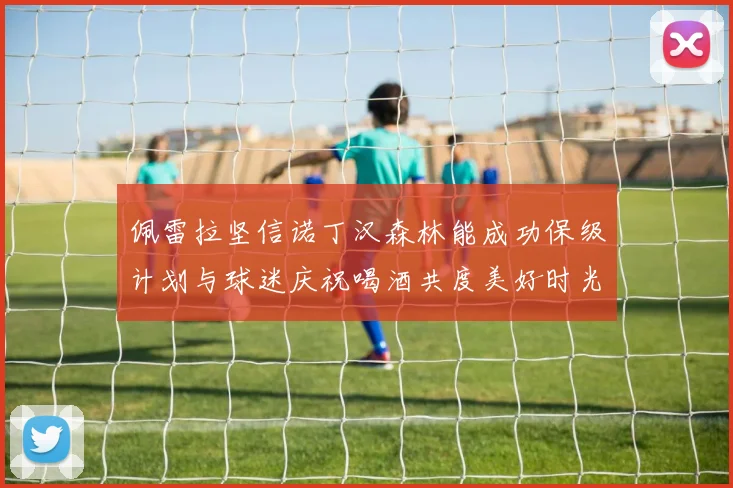 佩雷拉坚信诺丁汉森林能成功保级计划与球迷庆祝喝酒共度美好时光