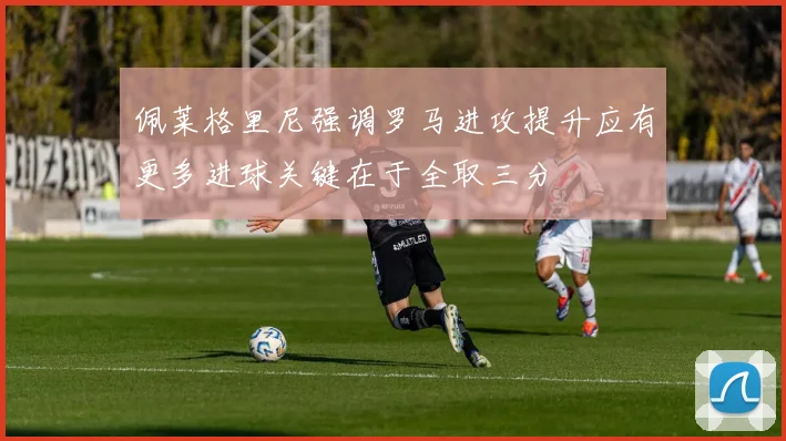 佩莱格里尼强调罗马进攻提升应有更多进球关键在于全取三分