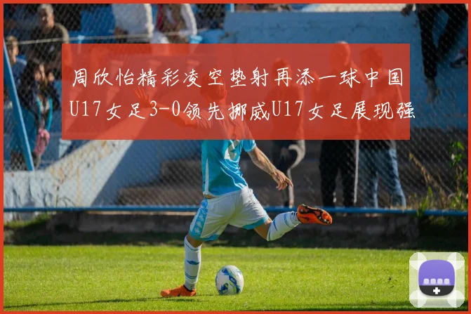 周欣怡精彩凌空垫射再添一球中国U17女足3-0领先挪威U17女足展现强劲实力
