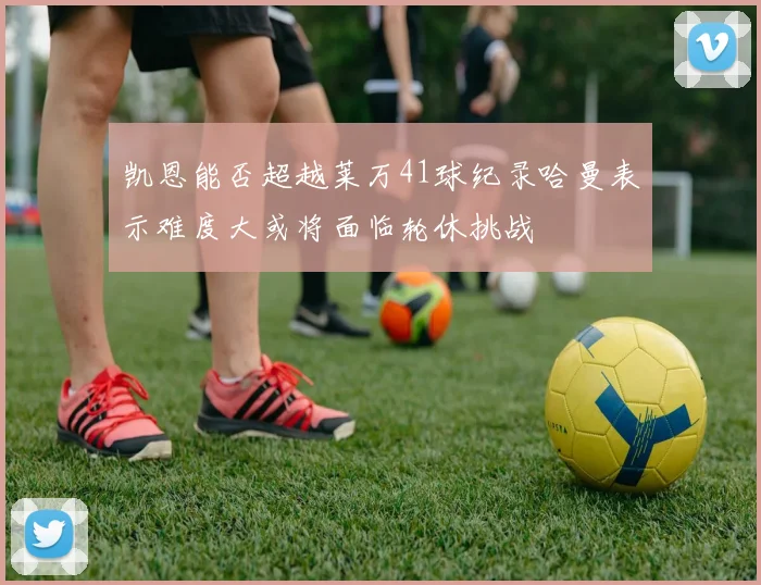 凯恩能否超越莱万41球纪录哈曼表示难度大或将面临轮休挑战