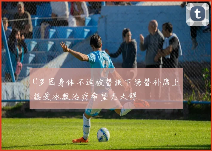 C罗因身体不适被替换下场替补席上接受冰敷治疗希望无大碍