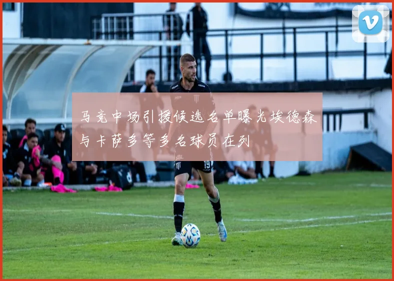 马竞中场引援候选名单曝光埃德森与卡萨多等多名球员在列