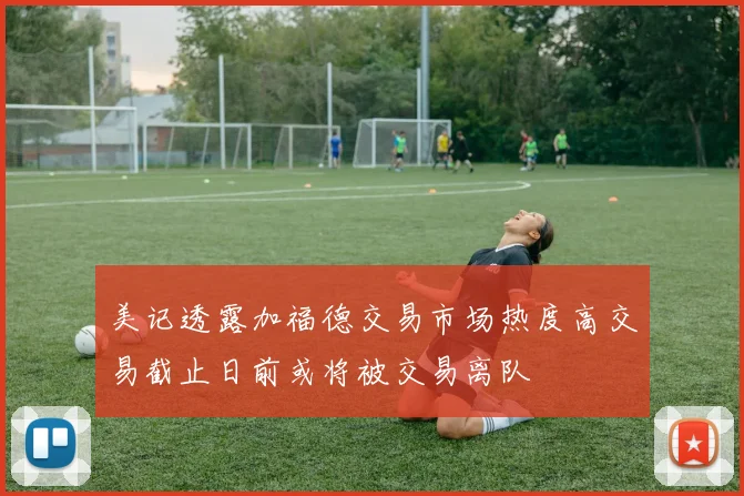 美记透露加福德交易市场热度高交易截止日前或将被交易离队
