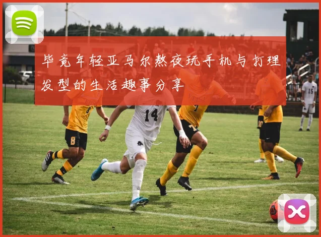 毕竟年轻亚马尔熬夜玩手机与打理发型的生活趣事分享