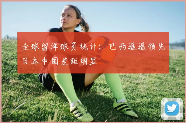 全球留洋球员统计：巴西遥遥领先日本中国差距明显