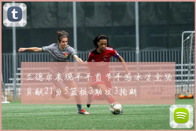 兰德尔表现平平首节手感冰凉全场贡献21分5篮板3助攻3抢断