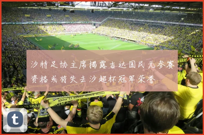 沙特足协主席揭露吉达国民无参赛资格或将失去沙超杯冠军荣誉