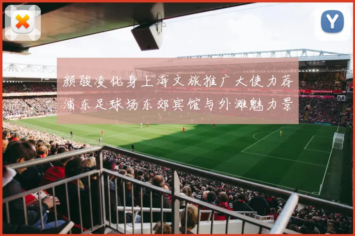 颜骏凌化身上海文旅推广大使力荐浦东足球场东郊宾馆与外滩魅力景点