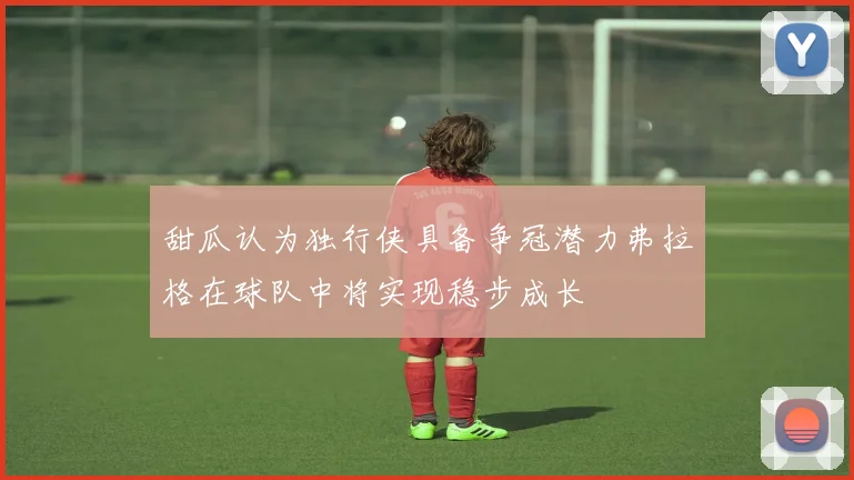 甜瓜认为独行侠具备争冠潜力弗拉格在球队中将实现稳步成长