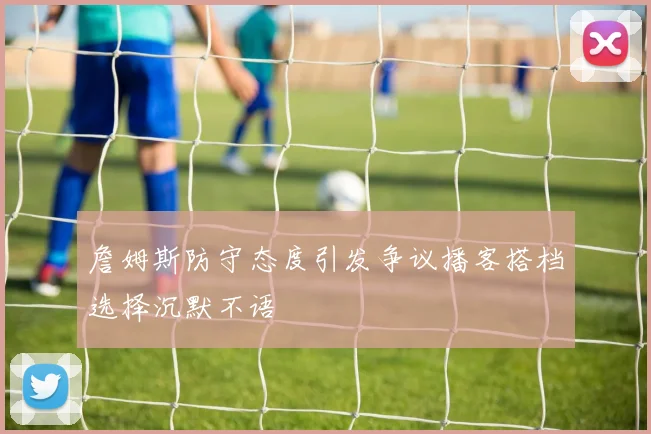 詹姆斯防守态度引发争议播客搭档选择沉默不语