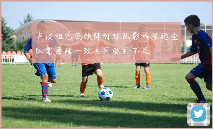 卢谈祖巴茨缺阵对球队影响深远全队需团结一致共同弥补不足