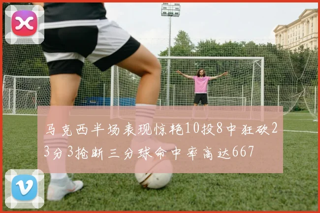 马克西半场表现惊艳10投8中狂砍23分3抢断三分球命中率高达667
