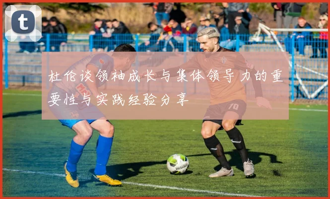 杜伦谈领袖成长与集体领导力的重要性与实践经验分享