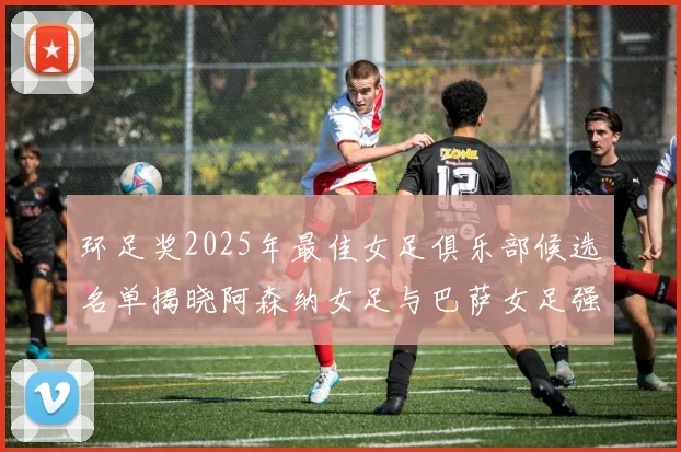 环足奖2025年最佳女足俱乐部候选名单揭晓阿森纳女足与巴萨女足强势领衔