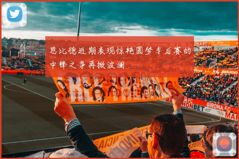 恩比德近期表现惊艳圆梦季后赛的中锋之争再掀波澜