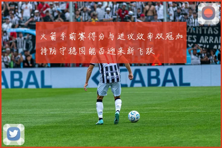火箭季前赛得分与进攻效率双冠加持防守稳固能否迎来新飞跃
