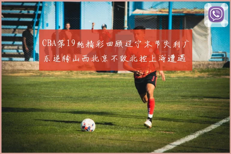 CBA第19轮精彩回顾辽宁末节失利广东逆转山西北京不敌北控上海遭遇浙江重创