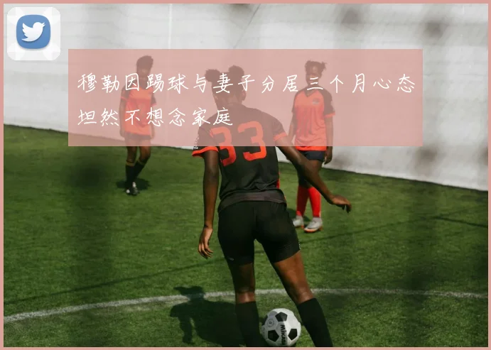 穆勒因踢球与妻子分居三个月心态坦然不想念家庭