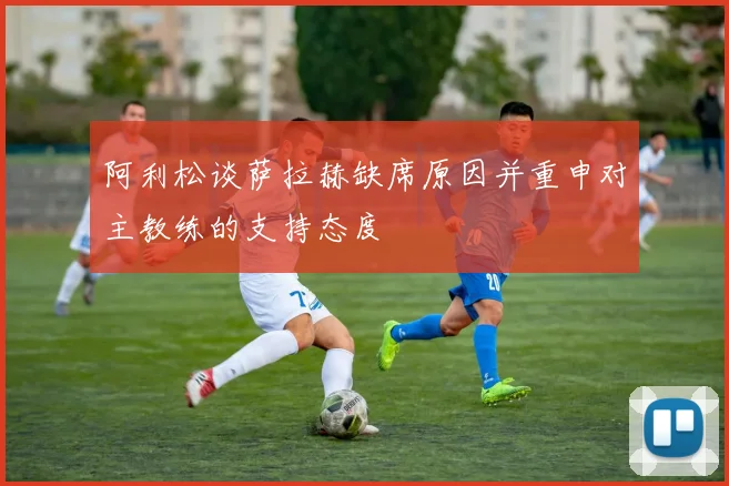 阿利松谈萨拉赫缺席原因并重申对主教练的支持态度