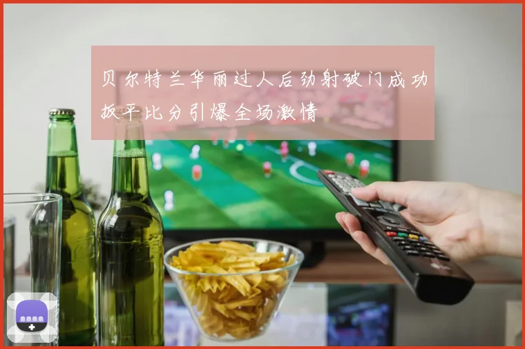 贝尔特兰华丽过人后劲射破门成功扳平比分引爆全场激情