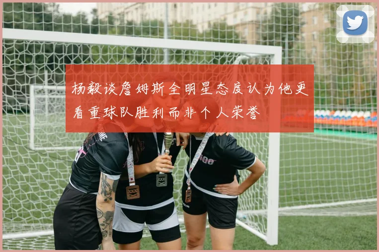 杨毅谈詹姆斯全明星态度认为他更看重球队胜利而非个人荣誉